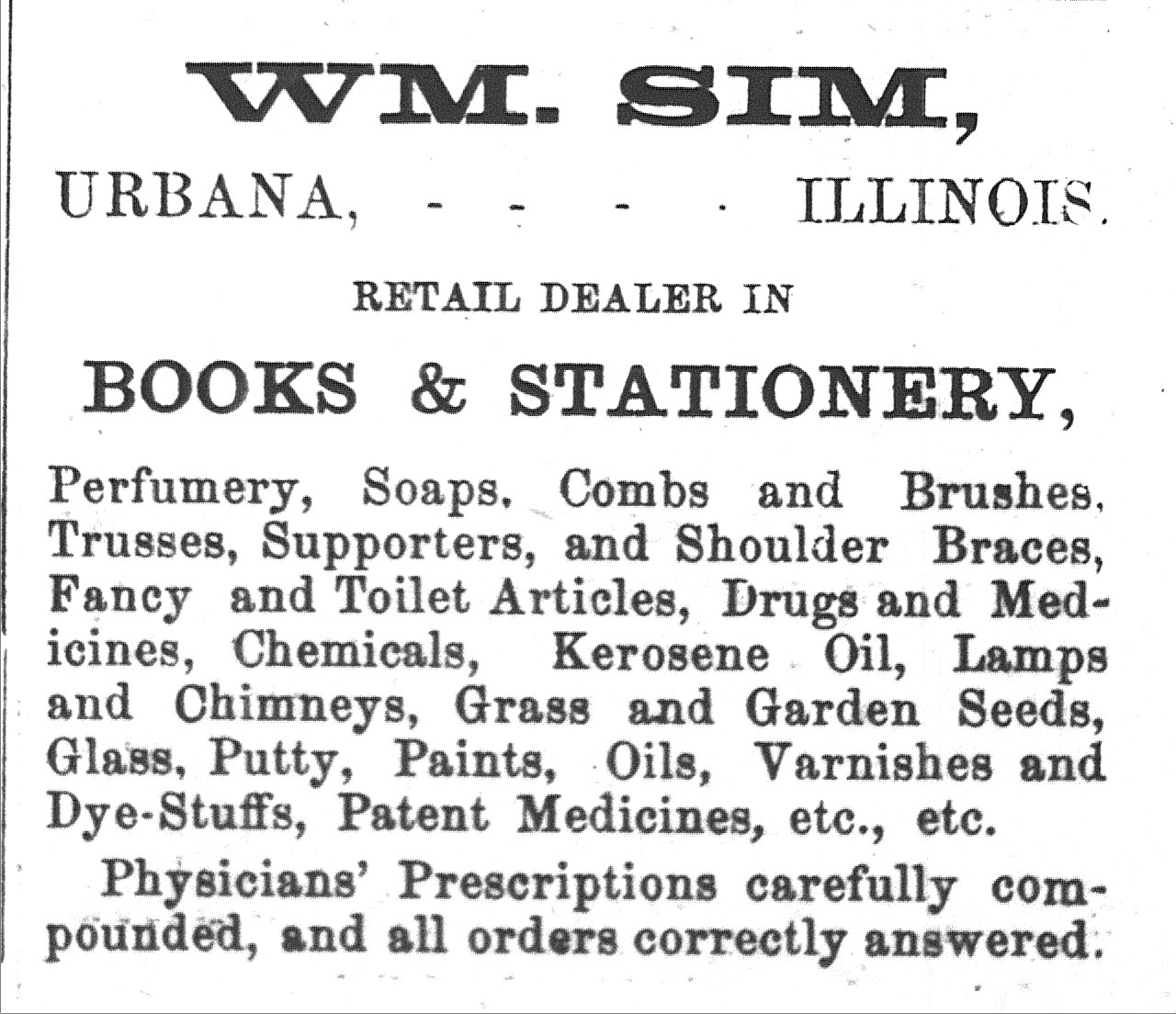 Black and white newspaper advertisement from 1874 that reads, "Wm. Sim, Urbana, Illinois. Retail dealer in books and stationery, perfumery, soaps, combs and brushes. Trusses, supporters, and shoulder braces, fancy and toilet articles, drugs and medicines, chemicals, kerosene oil, lamps and chimneys grass and garden seeds, glass, putty, paints, oils, varnishes and dye-stuffs, patent medicines, etc., etc. Physicians' Prescriptions carefully compounded, and all orders correctly answered."