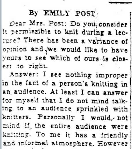Article printed in the Courier on October 30, 1935. It reads, "By Emily Post. Dear Mrs. Post: Do you consider it permissible to knit during a lecture? There has been a variance of opinion and we would like to have yours to see which of ours is closest to right. Answer: I see nothing improper in the fact of a person's knitting in an audience. At least I can answer for myself that I do not mind talking to an audience sprinkled with knitters. Personally, I would not mind if the entire audience were knitting. To me it has a friendly and informal atmosphere. However..."